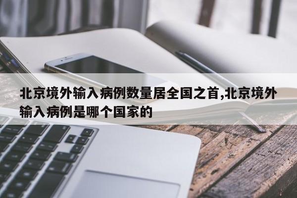 北京境外输入病例数量居全国之首,北京境外输入病例是哪个国家的