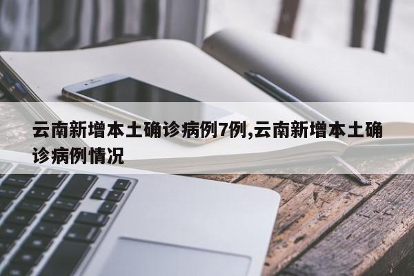 云南新增本土确诊病例7例,云南新增本土确诊病例情况