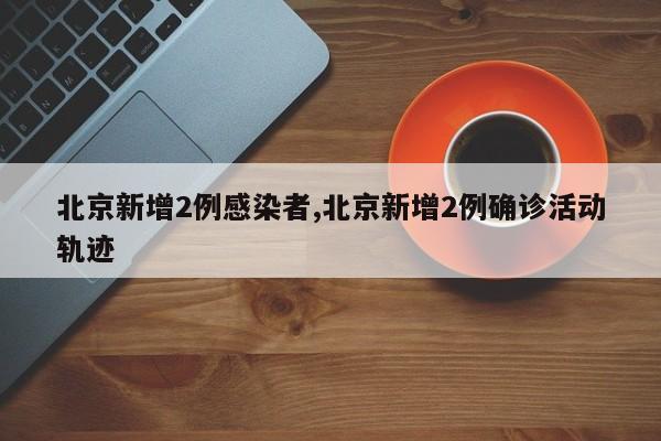 北京新增2例感染者,北京新增2例确诊活动轨迹