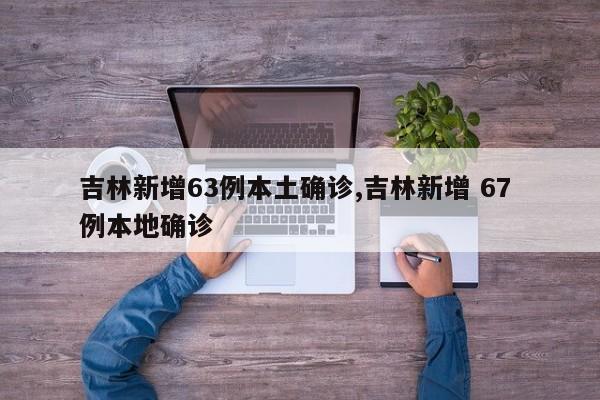 吉林新增63例本土确诊,吉林新增 67 例本地确诊