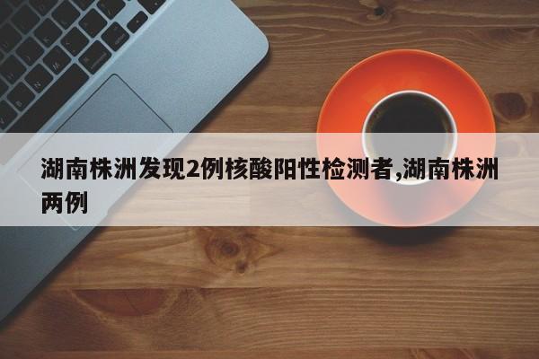 湖南株洲发现2例核酸阳性检测者,湖南株洲两例