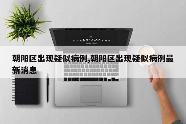 朝阳区出现疑似病例,朝阳区出现疑似病例最新消息