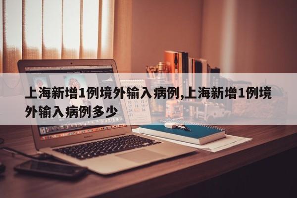 上海新增1例境外输入病例,上海新增1例境外输入病例多少