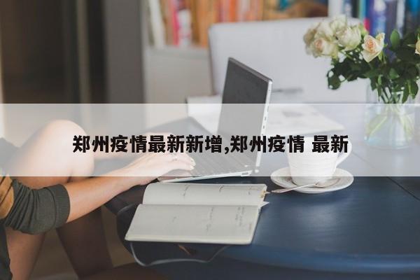 郑州疫情最新新增,郑州疫情 最新