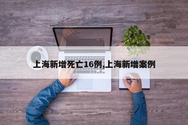 上海新增死亡16例,上海新增案例
