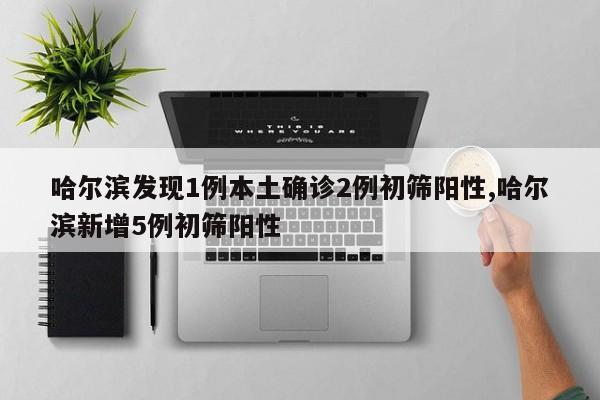 哈尔滨发现1例本土确诊2例初筛阳性,哈尔滨新增5例初筛阳性