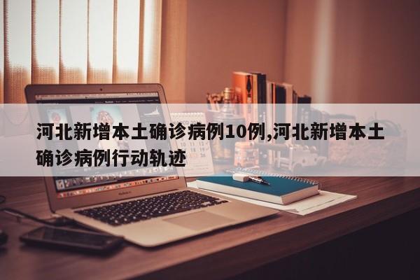 河北新增本土确诊病例10例,河北新增本土确诊病例行动轨迹