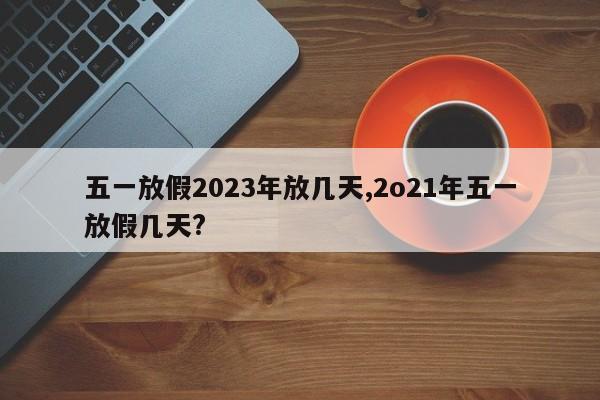 五一放假2023年放几天,2o21年五一放假几天?