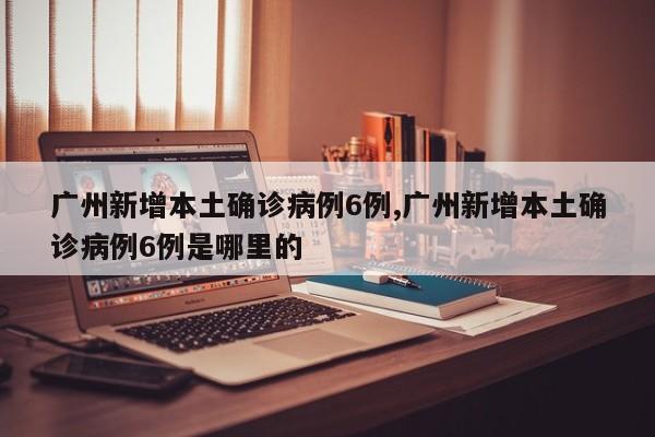 广州新增本土确诊病例6例,广州新增本土确诊病例6例是哪里的