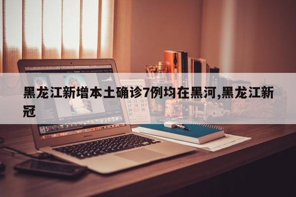 黑龙江新增本土确诊7例均在黑河,黑龙江新冠