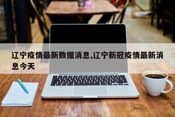 辽宁疫情最新数据消息,辽宁新冠疫情最新消息今天