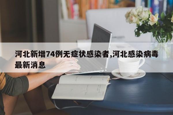 河北新增74例无症状感染者,河北感染病毒最新消息