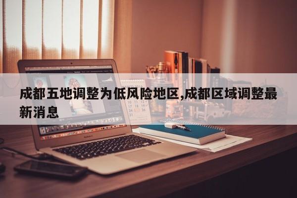 成都五地调整为低风险地区,成都区域调整最新消息