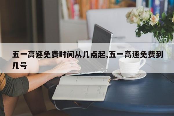 五一高速免费时间从几点起,五一高速免费到几号